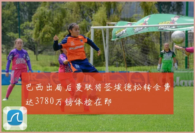 巴西出局后曼联将签埃德松转会费达3780万镑体检在即