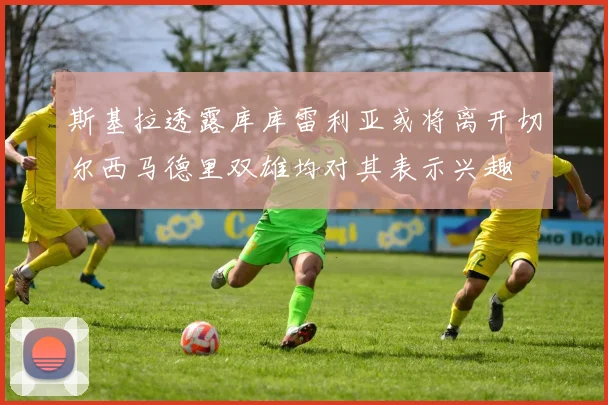 斯基拉透露库库雷利亚或将离开切尔西马德里双雄均对其表示兴趣