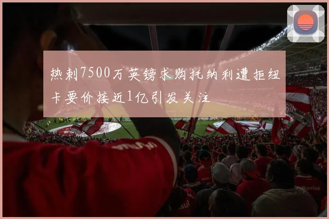 热刺7500万英镑求购托纳利遭拒纽卡要价接近1亿引发关注