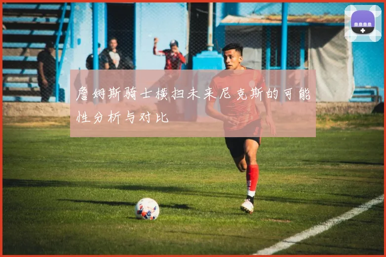 詹姆斯骑士横扫未来尼克斯的可能性分析与对比